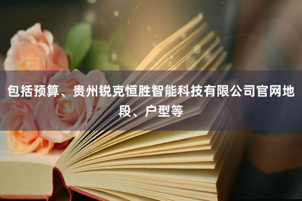 包括预算、贵州锐克恒胜智能科技有限公司官网地段、户型等